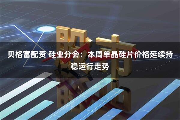 贝格富配资 硅业分会：本周单晶硅片价格延续持稳运行走势