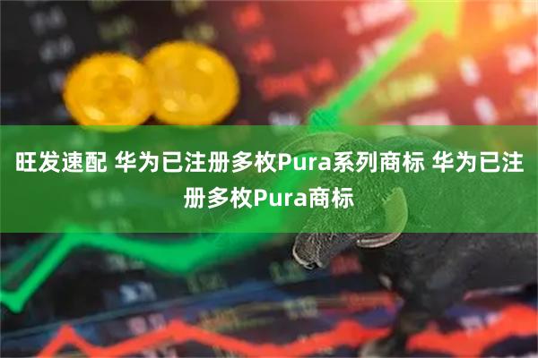 旺发速配 华为已注册多枚Pura系列商标 华为已注册多枚Pura商标