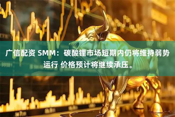 广信配资 SMM：碳酸锂市场短期内仍将维持弱势运行 价格预计将继续承压。