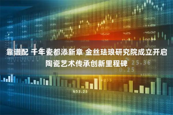 靠谱配 千年瓷都添新章 金丝珐琅研究院成立开启陶瓷艺术传承创新里程碑