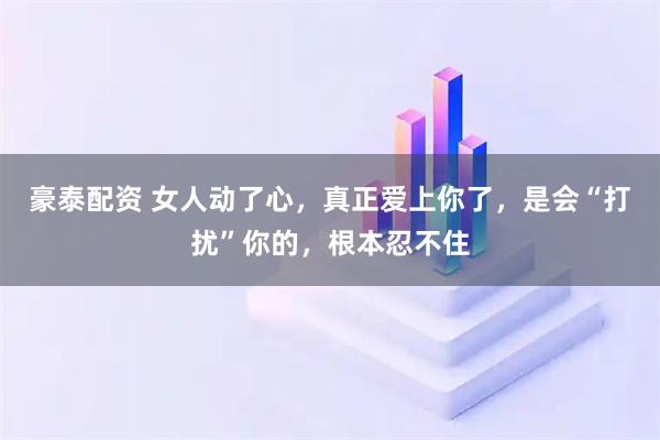 豪泰配资 女人动了心，真正爱上你了，是会“打扰”你的，根本忍不住