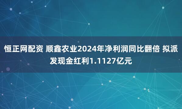 恒正网配资 顺鑫农业2024年净利润同比翻倍 拟派发现金红利1.1127亿元