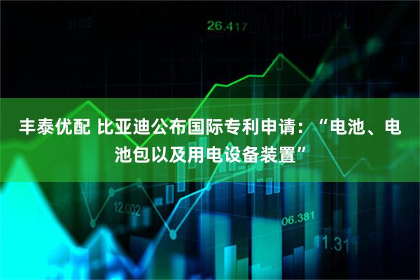 丰泰优配 比亚迪公布国际专利申请：“电池、电池包以及用电设备装置”