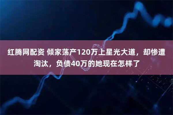 红腾网配资 倾家荡产120万上星光大道，却惨遭淘汰，负债40万的她现在怎样了