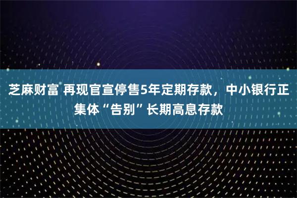 芝麻财富 再现官宣停售5年定期存款，中小银行正集体“告别”长期高息存款