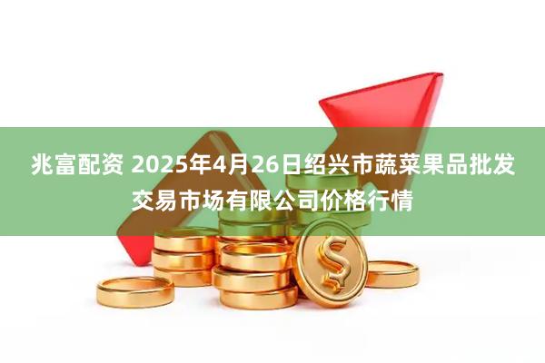 兆富配资 2025年4月26日绍兴市蔬菜果品批发交易市场有限公司价格行情