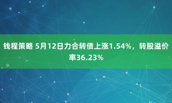 钱程策略 5月12日力合转债上涨1.54%，转股溢价率36.23%