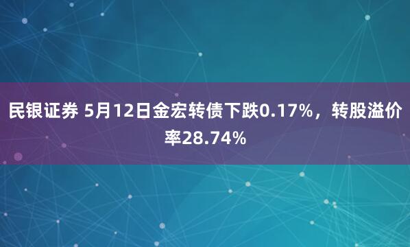 民银证券 5月12日金宏转债下跌0.17%，转股溢价率28.74%