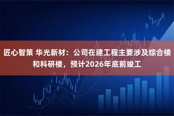 匠心智策 华光新材：公司在建工程主要涉及综合楼和科研楼，预计2026年底前竣工