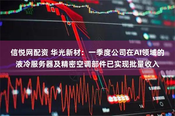信悦网配资 华光新材：一季度公司在AI领域的液冷服务器及精密空调部件已实现批量收入