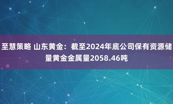 至慧策略 山东黄金：截至2024年底公司保有资源储量黄金金属量2058.46吨