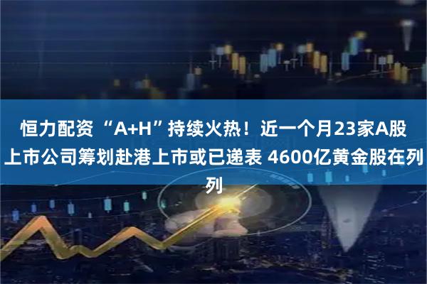 恒力配资 “A+H”持续火热！近一个月23家A股上市公司筹划赴港上市或已递表 4600亿黄金股在列