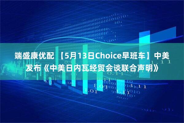 端盛康优配 【5月13日Choice早班车】中美发布《中美日内瓦经贸会谈联合声明》