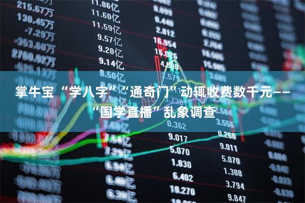 掌牛宝 “学八字”“通奇门”动辄收费数千元——“国学直播”乱象调查