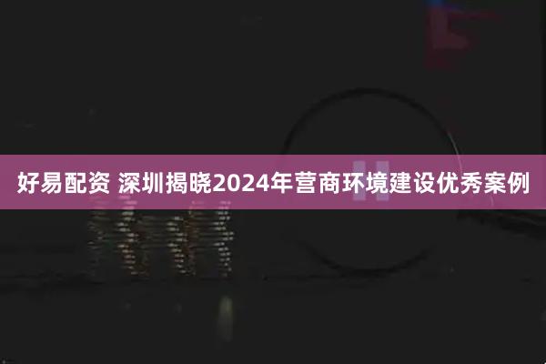 好易配资 深圳揭晓2024年营商环境建设优秀案例