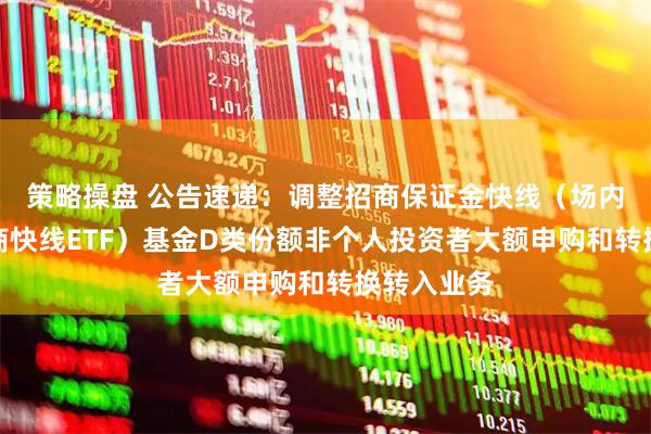 策略操盘 公告速递：调整招商保证金快线（场内简称：招商快线ETF）基金D类份额非个人投资者大额申购和转换转入业务