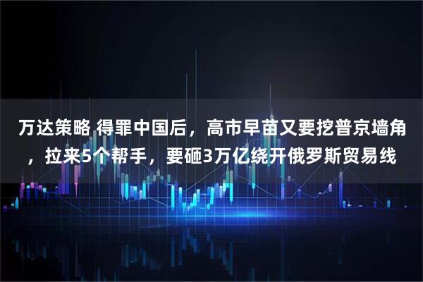 万达策略 得罪中国后，高市早苗又要挖普京墙角，拉来5个帮手，要砸3万亿绕开俄罗斯贸易线