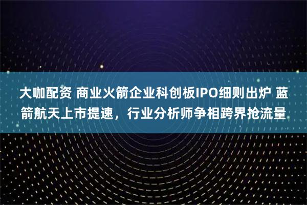 大咖配资 商业火箭企业科创板IPO细则出炉 蓝箭航天上市提速，行业分析师争相跨界抢流量