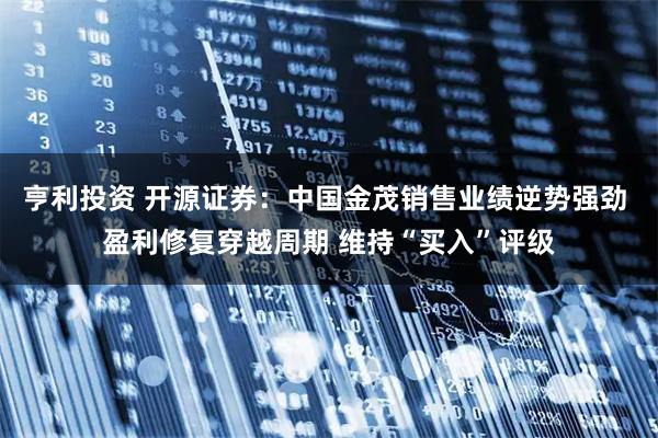 亨利投资 开源证券：中国金茂销售业绩逆势强劲 盈利修复穿越周期 维持“买入”评级