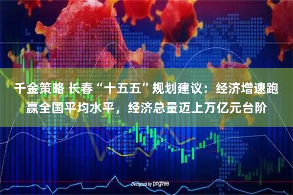 千金策略 长春“十五五”规划建议：经济增速跑赢全国平均水平，经济总量迈上万亿元台阶