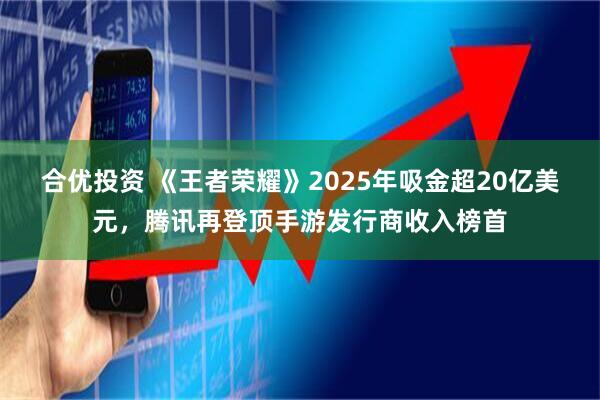 合优投资 《王者荣耀》2025年吸金超20亿美元，腾讯再登顶手游发行商收入榜首