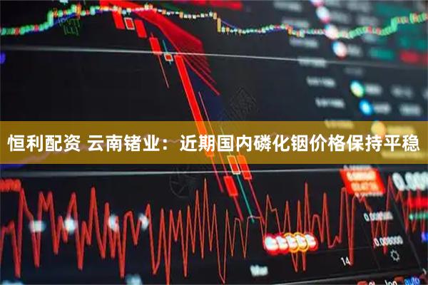 恒利配资 云南锗业：近期国内磷化铟价格保持平稳