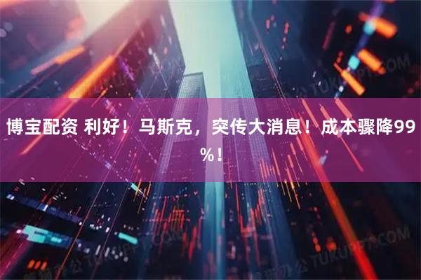 博宝配资 利好！马斯克，突传大消息！成本骤降99%！
