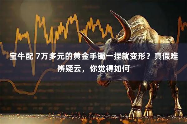 宝牛配 7万多元的黄金手镯一捏就变形？真假难辨疑云，你觉得如何