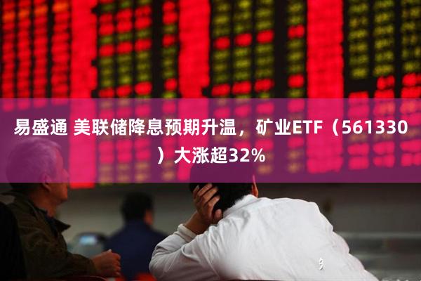 易盛通 美联储降息预期升温，矿业ETF（561330）大涨超32%