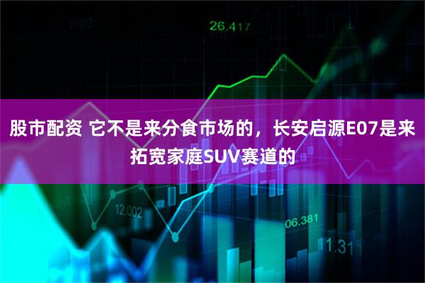 股市配资 它不是来分食市场的，长安启源E07是来拓宽家庭SUV赛道的