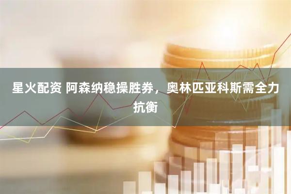 星火配资 阿森纳稳操胜券，奥林匹亚科斯需全力抗衡