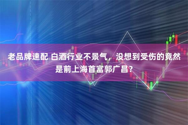 老品牌速配 白酒行业不景气，没想到受伤的竟然是前上海首富郭广昌？