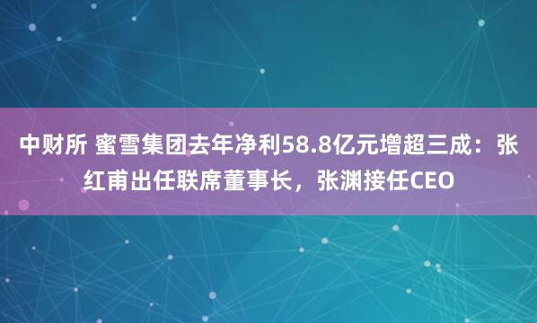 中财所 蜜雪集团去年净利58.8亿元增超三成：张红甫出任联席董事长，张渊接任CEO