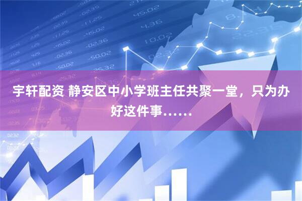 宇轩配资 静安区中小学班主任共聚一堂，只为办好这件事……