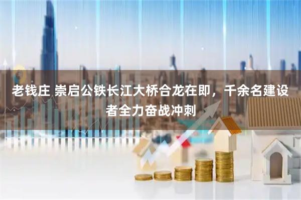 老钱庄 崇启公铁长江大桥合龙在即，千余名建设者全力奋战冲刺