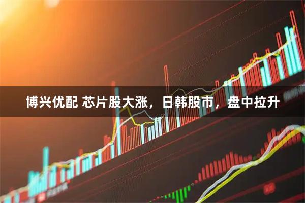 博兴优配 芯片股大涨，日韩股市，盘中拉升